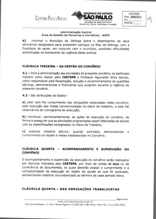 CENTRO PAULA SOUZA
Secretaria de Desenvolvimento
Econômico, Ciência, Tecnologia e Inovação
CEEfEPS
Proc. 0000/2015
Fls.
Rubrica
GOVERNO DO ESTADO
PAULO
Adrn stração Centra;
Área de Gestão de Parcerias e Convênios - AGPC
e)	 informar o Município de Ibitinga sobre o desempenho de seus
servidores designados para prestarem serviços na Etec de Ibitinga, com a
finalidade de sanar, em conjunto com o município, possíveis dificuldades
encontradas no transcorrer da vigência desta avença.
CLÁUSULA TERCEIRA - DA GESTÃO DO CONVÊNIO
4.1 - Para a administração das atividades do presente convênio, os partícipes
indicam como Gestor pelo CEETEPS o Professor Aguinaldo Silva Garcez,
como responsável pela fiscalização, solução e encaminhamento de questões
técnicas, administrativas e financeiras que surgirem durante a vigência do
presente convênio.
4.2 - São atribuições do Gestor:
a) zelar pelo fiel cumprimento das obrigações estipuladas neste convênio;
pela execução das metas convencionadas no plano de trabalho; e pela fiel
observância do cronograma de execução;
b) monitorar, permanentemente, as ações de execução do convênio, de
forma a assegurar que as atividades programadas sejam efetivadas de acordo
com as especificações consignadas no Plano de Trabalho;
c) elaborar relatório técnico, quando solicitado, demonstrando o
cumprimento do objeto e metas estabelecidas no Convênio.
CLÁUSULA QUARTA - ACOMPANHAMENTO E SUPERVISÃO DO
CONVÊNIO
O acompanhamento e supervisão da execução do convênio serão realizados
por técnicos indicados pelo CEETEPS, por meio de visitas in loco ou de
conferência de documentos, os quais deverão avaliar o cumprimento e a
compatibilidade da execução do objeto do ajuste ao que foi pactuado,
apresentando relatório circunstanciado ao término de cada período letivo.
CLÁUSULA QUINTA - DAS OBRIGAÇÕES TRABALHISTAS
	 Página 3 de 6
www.centropaulasouza.se.dov.C:-
RuadosAndradas,n.o140•SantaIfigênia•01208-000•SãoPaulo•SP•Tel.:(11)3324.3300.
 