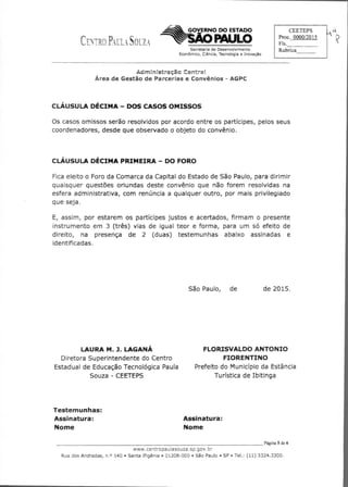 CEETEPS
Proc. 0000/2015
Fls.	
Rubrica
GOVERNO DO ESTADO
CENTRO PAULA SOUZA 	 PAULO
Secretaria de Desenvolvimento
Econômico, Ciência, Tecnologia e Inovação
Administração Centra{
Área de Gestão de Parcerias e Convênios - AGPC
CLÁUSULA DÉCIMA — DOS CASOS OMISSOS
Os casos omissos serão resolvidos por acordo entre os partícipes, pelos seus
coordenadores, desde que observado o objeto do convênio.
CLÁUSULA DÉCIMA PRIMEIRA — DO FORO
Fica eleito o Foro da Comarca da Capital do Estado de São Paulo, para dirimir
quaisquer questões oriundas deste convênio que não forem resolvidas na
esfera administrativa, com renúncia a qualquer outro, por mais privilegiado
que seja.
E, assim, por estarem os partícipes justos e acertados, firmam o presente
instrumento em 3 (três) vias de igual teor e forma, para um só efeito de
direito, na presença de 2 (duas) testemunhas abaixo assinadas e
identificadas.
São Paulo, de	 de 2015.
LAURA M. LAGANÁ
	
FLORISVALDO ANTONIO
Diretora Superintendente do Centro
	
FIORENTINO
Estadual de Educação Tecnológica Paula
	
Prefeito do Município da Estância
Souza - CEETEPS
	
Turística de Ibitinga
Testemunhas:
Assinatura:
	
Assinatura:
Nome
	
Nome
	 Página 5 de 6
www.centropaulasouza.sp.gov.br
Rua dos Andradas, n.° 140 • Santa Ifigênia • 01208-000 • São Paulo • SP • Tel.: (11) 3324.3300.
 