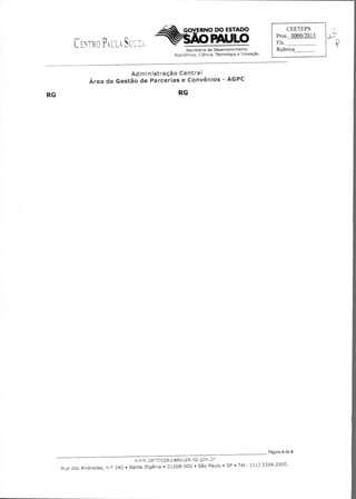 GOVERNO DO ESTADO
PAULO
Secretaria de Desenvolvimento
Econômico, Ciência, Tecnologia e Inovação
CEETEPS
Proc. 0000/2015
Fls.
Rubrica
Administração Centrai
Área de Gestão de Parcerias e Convênios - AGPC
RG	 RG
Página 6 de 6
wí. aZaSP cov r
Rua dos Andradas, n.o 140 • Santa Ifigênia • 01208-000 • São Paulo • SP • Tel.: (11) 3324.3300.
 