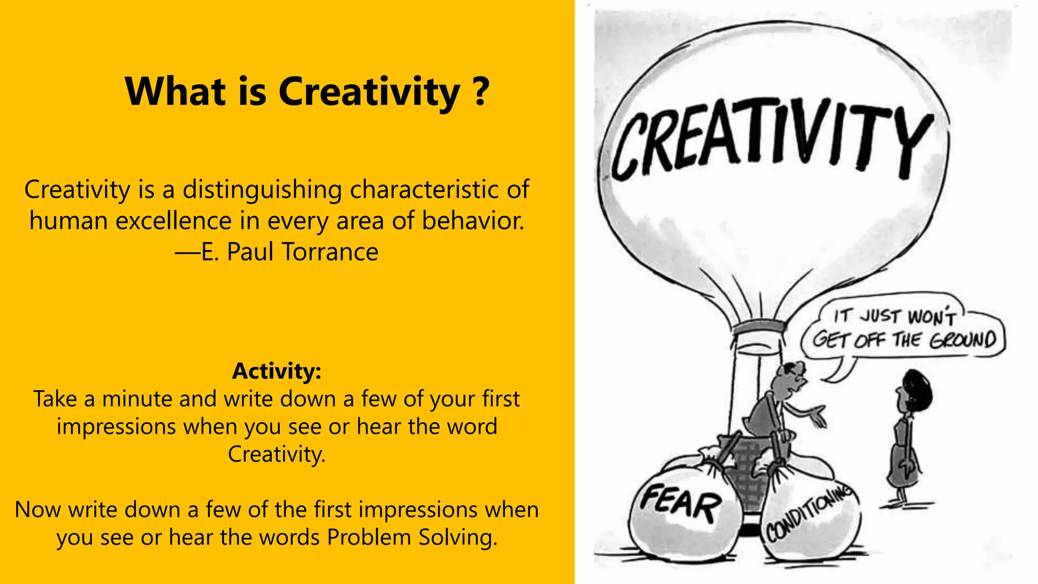 What is Creativity ?
Creativity is a distinguishing characteristic of
human excellence in every area of behavior.
—E. Paul Torrance
Activity:
Take a minute and write down a few of your first
impressions when you see or hear the word
Creativity.
Now write down a few of the first impressions when
you see or hear the words Problem Solving.
 