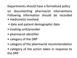 Departments should have a formalised policy
on documenting pharmacist interventions
Following information should be recorded
• medicine(s) involved
• date and patient demographic data
• treating unit/provider
• pharmacist identifier
• category of the DRP
• category of the pharmacist recommendation
• category of the action taken in response to
the DRP
 