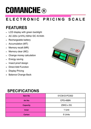 E L E C T R O N I C P R I C I N G S C A L E
SPECIFICATIONS
Item No 01CM-D-PC002
Art No CPS-488N
Capacity 25KG x 5G
Inner 1 Unit
Carton 6 Units
• LCD display with green backlight
• AC 220v (±10%) 50Hz/ DC 4V/4Ah
• Rechargeable battery
• Accumulation (MT)
• Memory recall (MR)
• Memory clear (MC)
• Change money calculation
• Energy saving
• Insect proof design
• Direct Add Function
• Display Pricing
• Balance Change Back
FEATURES
 