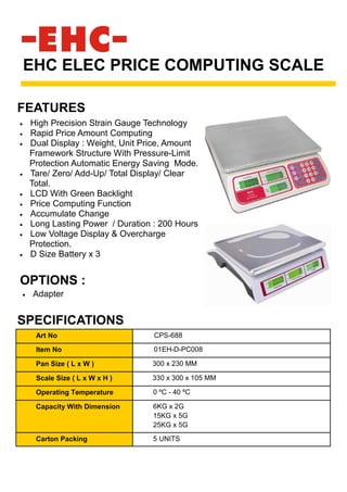 • High Precision Strain Gauge Technology
• Rapid Price Amount Computing
• Dual Display : Weight, Unit Price, Amount
Framework Structure With Pressure-Limit
Protection Automatic Energy Saving Mode.
• Tare/ Zero/ Add-Up/ Total Display/ Clear
Total.
• LCD With Green Backlight
• Price Computing Function
• Accumulate Change
• Long Lasting Power / Duration : 200 Hours
• Low Voltage Display & Overcharge
Protection.
• D Size Battery x 3
EHC ELEC PRICE COMPUTING SCALE
SPECIFICATIONS
FEATURES
Art No CPS-688
Item No 01EH-D-PC008
Pan Size ( L x W ) 300 x 230 MM
Scale Size ( L x W x H ) 330 x 300 x 105 MM
Operating Temperature 0 ºC - 40 ºC
Capacity With Dimension 6KG x 2G
15KG x 5G
25KG x 5G
Carton Packing 5 UNITS
OPTIONS :
• Adapter
 