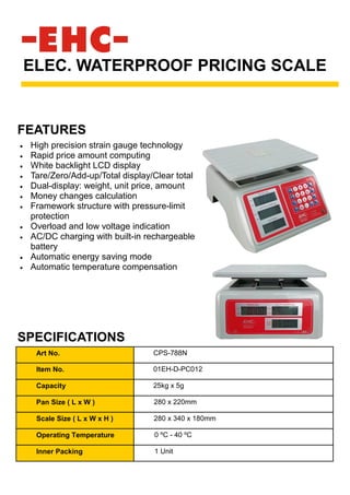 • High precision strain gauge technology
• Rapid price amount computing
• White backlight LCD display
• Tare/Zero/Add-up/Total display/Clear total
• Dual-display: weight, unit price, amount
• Money changes calculation
• Framework structure with pressure-limit
protection
• Overload and low voltage indication
• AC/DC charging with built-in rechargeable
battery
• Automatic energy saving mode
• Automatic temperature compensation
ELEC. WATERPROOF PRICING SCALE
SPECIFICATIONS
FEATURES
Art No. CPS-788N
Item No. 01EH-D-PC012
Capacity 25kg x 5g
Pan Size ( L x W ) 280 x 220mm
Scale Size ( L x W x H ) 280 x 340 x 180mm
Operating Temperature 0 ºC - 40 ºC
Inner Packing 1 Unit
 