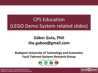 1
Budapest University of Technology and Economics
Department of Measurement and Information Systems
Budapest University of Technology and Economics
Fault Tolerant Systems Research Group
CPS Education
(LEGO Demo System related slides)
Gábor Guta, PhD
the.gaboo@gmail.com
 