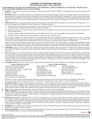 BC 2075 REV. SEPT 2020 COPYRIGHT BC REAL ESTATE ASSOCIATION AND CANADIAN BAR ASSOCIATION (BC BRANCH)
© 2020, British Columbia Real Estate Association (“BCREA”). All rights reserved. This form was developed by BCREA for the use and reproduction by BC REALTORS® and other parties authorized in writing
by BCREA. Any other use or reproduction is prohibited except with prior written consent of BCREA. This form is not to be altered when printing or reproducing the standard pre-set portion. BCREA bears no
liability for your use of this form.
CONTRACT OF PURCHASE AND SALE
INFORMATION ABOUT THIS CONTRACT
THIS INFORMATION IS INCLUDED FOR THE ASSISTANCE OF THE PARTIES ONLY. IT DOES NOT FORM PART OF THE CONTRACT AND SHOULD NOT
AFFECT THE PROPER INTERPRETATION OF ANY OF ITS TERMS.
1. CONTRACT: This document, when signed by both parties, is a legally binding contract. READ IT CAREFULLY. The parties should ensure that everything that is
agreed to is in writing.
2. DEPOSIT(S): Section 28 of the Real Estate Services Act requires that money held by a brokerage in respect of a real estate transaction for which there is an
agreement between the parties for the acquisition and disposition of the real estate be held by the brokerage as a stakeholder. The money is held for the real estate
transaction and not on behalf of one of the parties. If a party does not remove a subject clause, the brokerage requires the written agreement of both parties in order
to release the deposit. If both parties do not sign the agreement to release the deposit, then the parties will have to apply to court for a determination of the deposit
issue.
3. COMPLETION: (Section 4) Unless the parties are prepared to actually meet at the Land Title Office and exchange title documents for the Purchase Price, it is, in
every case, advisable for the completion of the sale to take place in the following sequence:
(a) The Buyer pays the Purchase Price or down payment in trust to the Buyer’s Lawyer or Notary (who should advise the Buyer of the exact amount required)
several days before the Completion Date and the Buyer signs the documents.
(b) The Buyer’s Lawyer or Notary prepares the documents and forwards them for signature to the Seller’s Lawyer or Notary who returns the documents to the
Buyer’s Lawyer or Notary.
(c) The Buyer’s Lawyer or Notary then attends to the deposit of the signed title documents (and any mortgages) in the appropriate Land Title Office.
(d) The Buyer’s Lawyer or Notary releases the sale proceeds at the Buyer’s Lawyer’s or Notary’s office.
Since the Seller is entitled to the Seller’s proceeds on the Completion Date, and since the sequence described above takes a day or more, it is strongly
recommended that the Buyer deposits the money and the signed documents AT LEAST TWO DAYS before the Completion Date, or at the request of the
Conveyancer, and that the Seller delivers the signed transfer documents no later than the morning of the day before the Completion Date.
While it is possible to have a Saturday Completion Date using the Land Title Office’s Electronic Filing System, parties are strongly encouraged NOT to schedule
a Saturday Completion Date as it will restrict their access to fewer lawyers or notaries who operate on Saturdays; lenders will generally not fund new mortgages
on Saturdays; lenders with existing mortgages may not accept payouts on Saturdays; and other offices necessary as part of the closing process may not be open.
4. POSSESSION: (Section 5) the Buyer should make arrangements through the REALTOR® for obtaining possession. The Seller will not generally let the Buyer
move in before the Seller has actually received the sale proceeds. Where residential tenants are involved, Buyers and Sellers should consult the Residential
Tenancy Act.
5. TITLE: (Section 9) It is up to the Buyer to satisfy the Buyer on matters of zoning or building or use restrictions, toxic or environmental hazards, encroachments
on or by the Property and any encumbrances which are staying on title before becoming legally bound. It is up to the Seller to specify in the Contract if there are
any encumbrances, other than those listed in Section 9, which are staying on title before becoming legally bound. If you as the Buyer are taking out a mortgage,
make sure that title, zoning and building restrictions are all acceptable to your mortgage company. In certain circumstances, the mortgage company could refuse
to advance funds. If you as the seller are allowing the Buyer to assume your mortgage, you may still be responsible for payment of the mortgage, unless
arrangements are made with your mortgagecompany.
6. CUSTOMARY COSTS: (Section 15) In particular circumstances there may be additional costs, but the following costs are applicable in most circumstances:
Costs to be Borne by the Seller Costs to be Borne by the Buyer
Lawyer or Notary Fees and Expenses: Lawyer or Notary Fees and Expenses: - appraisal (if applicable)
- attending to execution documents. - searching title, - Land Title Registration fees.
Costs of clearing title, including: - investigating title, - drafting documents. Fire Insurance Premium.
- discharge fees charged by Land Title Registration fees. Sales Tax (if applicable).
encumbrance holders, Survey Certificate (if required). Property Transfer Tax.
- prepayment penalties. Costs of Mortgage, including: Goods and Services Tax (if applicable).
Real Estate Commission (plus GST). - mortgage company’s Lawyer/Notary.
Goods and Services Tax (if applicable).
In addition to the above costs there maybe financial adjustments between the Seller and the Buyer pursuant to Section 6 and additional taxes payable
by one or more of the parties in respect of the Property or the transaction contemplated hereby (e.g. empty home tax and speculation tax).
7. CLOSING MATTERS: The closing documents referred to in Sections 11, 11A and 11B of this Contract will, in most cases, be prepared by the Buyer’s Lawyer or
Notary and provided to the Seller’s Lawyer or Notary for review and approval. Once settled, the lawyers/notaries will arrange for execution by the parties and
delivery on or prior to the Completion Date. The matters addressed in the closing documents referred to in Sections 11A and 11B will assist the lawyers/notaries
as they finalize and attend to various closing matters arising in connection with the purchase and sale contemplated by this Contract.
8. RISK: (Section 16) The Buyer should arrange for insurance to be effective as of 12:01 am the Completion Date.
9. FORM OF CONTRACT: This Contract of Purchase and Sale is designed primarily for the purchase and sale of freehold residences. If your transaction involves:
a house or other building under construction, a lease, a business, an assignment, other special circumstances (including the acquisition of land situated on a First
Nations reserve), additional provisions, not contained in this form, may be needed, and professional advice should be obtained. A Property Disclosure Statement
completed by the Seller may be available.
10. REALTOR®
Code, Article 11: A REALTOR®
shall not buy or sell, or attempt to buy or sell an interest in property either directly or indirectly for himself or herself,
any member of his or her Immediate Family, or any entity in which the REALTOR®
has a financial interest, without making the Realtor’s position known to the
buyer or seller in writing. Section 5-9 of the Rules: If a licensee acquires, directly or indirectly, or disposes of real estate, or if the licensee assists an associate in
acquiring, directly or indirectly, or disposing of real estate, the licensee must make a disclosure in writing to the opposite party before entering into any agreement
for the acquisition or disposition of the real estate.
11. RESIDENCY: When completing their residency and citizenship status, the Buyer and the Seller should confirm their residency and citizenship status and the tax
implications thereof with their Lawyer/Accountant.
12. AGENCY DISCLOSURE: (Section 21) all Realtors with whom the Seller or the Buyer has an agency relationship should be listed. If additional space is required,
list the additional Realtors on a Contract of Purchase and Sale Addendum.
 