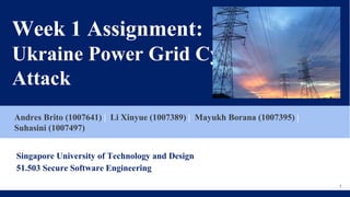 Week 1 Assignment:
Ukraine Power Grid Cyber
Attack
Andres Brito (1007641) | Li Xinyue (1007389) | Mayukh Borana (1007395) |
Suhasini (1007497)
Singapore University of Technology and Design
51.503 Secure Software Engineering
1
 