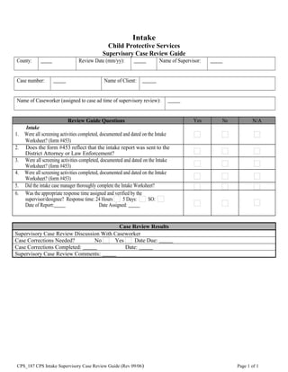 Intake
Child Protective Services
Supervisory Case Review Guide
County:       Review Date (mm/yy):       Name of Supervisor:      
Case number:       Name of Client:      
Name of Caseworker (assigned to case ad time of supervisory review):      
Review Guide Questions Yes No N/A
Intake
1. Were all screening activities completed, documented and dated on the Intake
Worksheet? (form #453)
2. Does the form #453 reflect that the intake report was sent to the
District Attorney or Law Enforcement?
3. Were all screening activities completed, documented and dated on the Intake
Worksheet? (form #453)
4. Were all screening activities completed, documented and dated on the Intake
Worksheet? (form #453)
5. Did the intake case manager thoroughly complete the Intake Worksheet?
6. Was the appropriate response time assigned and verified by the
supervisor/designee? Response time: 24 Hours 5 Days: SO:
Date of Report:      Date Assigned:      
Case Review Results
Supervisory Case Review Discussion With Caseworker
Case Corrections Needed? No Yes Date Due:      
Case Corrections Completed:       Date:      
Supervisory Case Review Comments:      
CPS_187 CPS Intake Supervisory Case Review Guide (Rev 09/06) Page 1 of 1
 