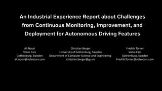 An Industrial Experience Report about Challenges
from Continuous Monitoring, Improvement, and
Deployment for Autonomous Driving Features
V o l v o
Ali Nouri
Volvo Cars
Gothenburg, Sweden
ali.nouri@volvocars.com
Christian Berger
University of Gothenburg, Sweden
Department of Computer Science and Engineering
christian.berger@gu.se
Fredrik Törner
Volvo Cars
Gothenburg, Sweden
Fredrik.Torner@volvocars.com
8/30/2022
Challenges from Continuous Monitoring, Improvement, and Deployment for Autonomous Driving Features,
Ali Nouri, Volvo Cars & Chalmers University of Technology
 