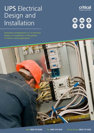 Important considerations for the electrical
design and installation of UPS systems
in mission critical applications
UPS Electrical
Design and
Installation
criticaPOWER SUPPLIES
Sales: 0800 978 8988 Fax: 0845 519 3639 24 hour Service: 0845 519 3928
 