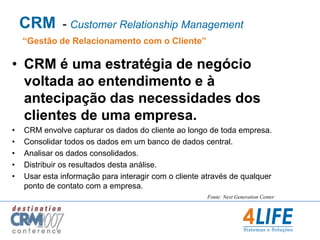 CRM  - Customer Relationship Management“Gestão de Relacionamento com o Cliente”CRM é uma estratégia de negócio voltada ao entendimento e à antecipação das necessidades dos clientes de uma empresa.CRM envolve capturar os dados do cliente ao longo de toda empresa.Consolidar todos os dados em um banco de dados central.Analisar os dados consolidados. Distribuir os resultados desta análise.Usar esta informação para interagir com o cliente através de qualquer ponto de contato com a empresa.Fonte: Next Generation Center