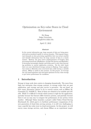 Optimization on Key-value Stores in Cloud
                    Environment
                                 Fei Dong
                              Duke University
                            dongfei@cs.duke.edu

                                April 17, 2012


                                   Abstract
     In the current information age, large amounts of data are being gener-
     ated and accumulated rapidly in various domains. This imposes impor-
     tant demands on data processing capabilities that can extract sensible
     and valuable information from the large amount of data in a timely
     manner. Hadoop, the open source implementation of Google’s data
     processing framework (MapReduce, Google File System and BigTable),
     is becoming increasingly popular and being used to solve data process-
     ing problems in various application scenarios. On the other hand,
     there are some distributed storage systems in Hadoop. Some applica-
     tion needs to eﬃciently store structured data while having a variable
     schema. HBase is useful in this scenario. In this project, we leverage
     the cost-based optimizer and rule-based optimizer for key-value storage
     to get better performance for workﬂows.


1    Introduction
Storage in large scale data centers is changing dramatically. The move from
high cost enterprise class storage systems, to storage nodes that are part
application, part storage and part service is pervasive. On one hand, we
have many alternative choices to ﬁt in current system such as HBase [6],
Cassandra [5], VoltDB [7]. Most of them are claimed to be scalable and reli-
able. While it is diﬃcult to decide which system is right for the application,
partially because the features diﬀer between systems, and partially because
there is not an easy way to compare the performance of one system versus
another. Although Yahoo launches a project called Yahoo Cloud Serving
Benchmark [8], which goal is to facilitate performance comparisons of the
new generation of cloud data serving systems, it is still very challenging to
tune a speciﬁc key-value store in cloud environment. In this project, we will
survey some storage services, and choose HBase as an experiment target.


                                       1
 