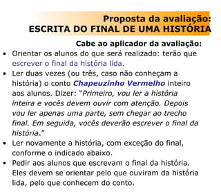 Cabe ao aplicador da avaliação: Orientar os alunos do que será realizado: terão que  escrever o final da história lida.  Ler duas vezes (ou três, caso não conheçam a história) o conto  Chapeuzinho Vermelho  inteiro aos alunos. Dizer: “ Primeiro, vou ler a história inteira e vocês devem ouvir com atenção. Depois vou ler apenas uma parte, sem chegar ao trecho final. Em seguida, vocês deverão escrever o final da história .”  Ler novamente a história, com exceção do final, conforme o indicado abaixo.  Pedir aos alunos que escrevam o final da história. Eles devem se orientar pelo que ouviram da história lida, pelo que conhecem do conto.  Proposta da avaliação: ESCRITA DO FINAL DE UMA HISTÓRIA 