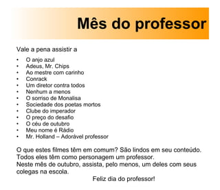 Vale a pena assistir a   O anjo azul Adeus, Mr. Chips Ao mestre com carinho Conrack Um diretor contra todos Nenhum a menos O sorriso de Monalisa Sociedade dos poetas mortos Clube do imperador O preço do desafio O céu de outubro Meu nome é Rádio Mr. Holland – Adorável professor O que estes filmes têm em comum? São lindos em seu conteúdo. Todos eles têm como personagem um professor. Neste mês de outubro, assista, pelo menos, um deles com seus colegas na escola.  Feliz dia do professor! Mês do professor 