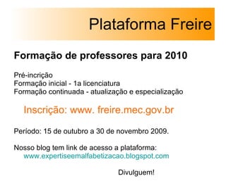 Formação de professores para 2010 Pré-incrição  Formação inicial - 1a licenciatura Formação continuada - atualização e especialização  Inscrição: www. freire.mec.gov.br Período: 15 de outubro a 30 de novembro 2009. Nosso blog tem link de acesso a plataforma:  www.expertiseemalfabetizacao.blogspot .com Divulguem! Plataforma Freire 