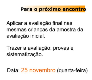 Para o próximo encontro Aplicar a avaliação final nas mesmas crianças da amostra da avaliação inicial. Trazer a avaliação: provas e sistematização. Data:  25 novembro  (quarta-feira) 