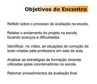 Objetivos do Encontro Refletir sobre o processo de avaliação na escola. Relatar o andamento do projeto na escola, focando avanços e dificuldades. Identificar, no vídeo, as situações de correção de texto criadas pela professora em sala de aula. Analisar as estratégias de formação docente utilizadas pelas coordenadoras na escola. Retomar procedimentos da avaliação final.  