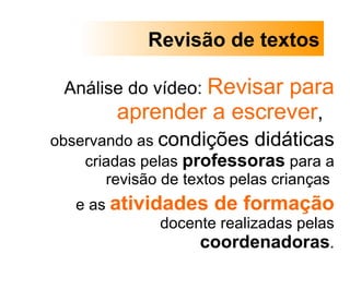 Análise do vídeo:  Revisar para aprender a escrever ,  observando as  condições didáticas  criadas pelas  professoras  para a revisão de textos pelas crianças  e as  atividades de formação  docente realizadas pelas  coordenadoras . Revisão de textos 