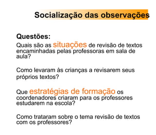 Questões:  Quais são as  situações  de revisão de textos encaminhadas pelas professoras em sala de aula?  Como levaram às crianças a revisarem seus  próprios textos? Que  estratégias de formação  os coordenadores criaram para os professores estudarem na escola?  Como trataram sobre o tema revisão de textos com os professores? Socialização das observações 