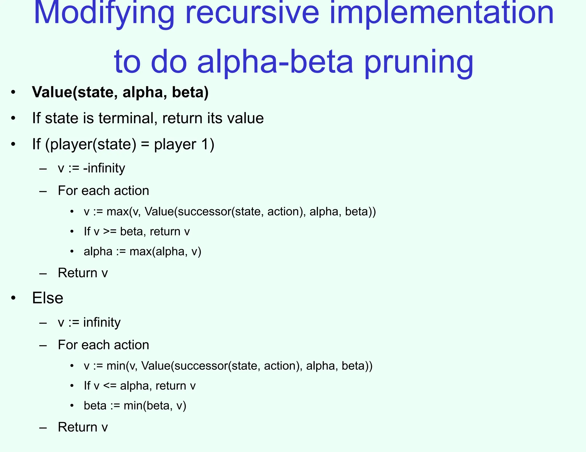Modifying recursive implementation
to do alpha-beta pruning
• Value(state, alpha, beta)
• If state is terminal, return its value
• If (player(state) = player 1)
– v := -infinity
– For each action
• v := max(v, Value(successor(state, action), alpha, beta))
• If v >= beta, return v
• alpha := max(alpha, v)
– Return v
• Else
– v := infinity
– For each action
• v := min(v, Value(successor(state, action), alpha, beta))
• If v <= alpha, return v
• beta := min(beta, v)
– Return v
 