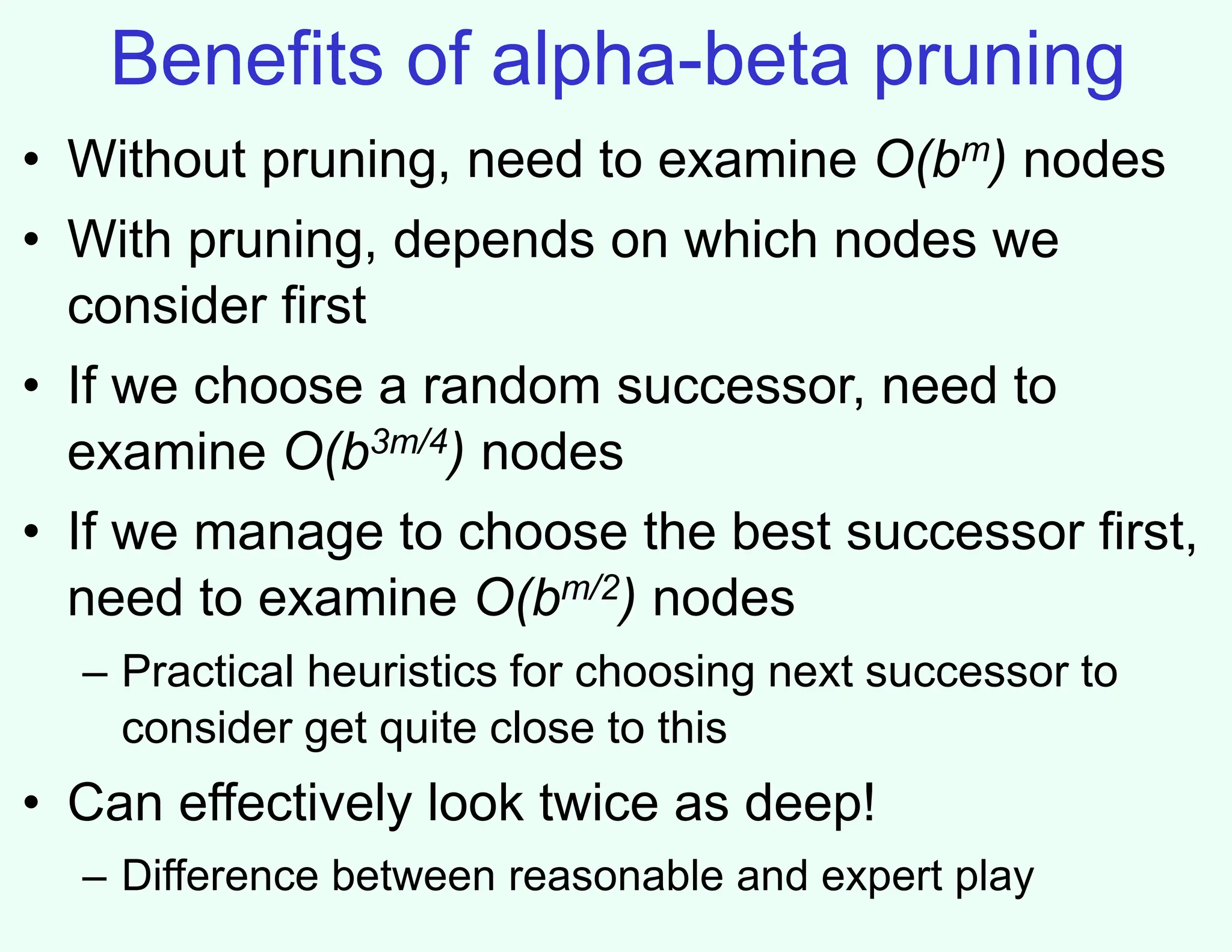 Benefits of alpha-beta pruning
• Without pruning, need to examine O(bm) nodes
• With pruning, depends on which nodes we
consider first
• If we choose a random successor, need to
examine O(b3m/4) nodes
• If we manage to choose the best successor first,
need to examine O(bm/2) nodes
– Practical heuristics for choosing next successor to
consider get quite close to this
• Can effectively look twice as deep!
– Difference between reasonable and expert play
 
