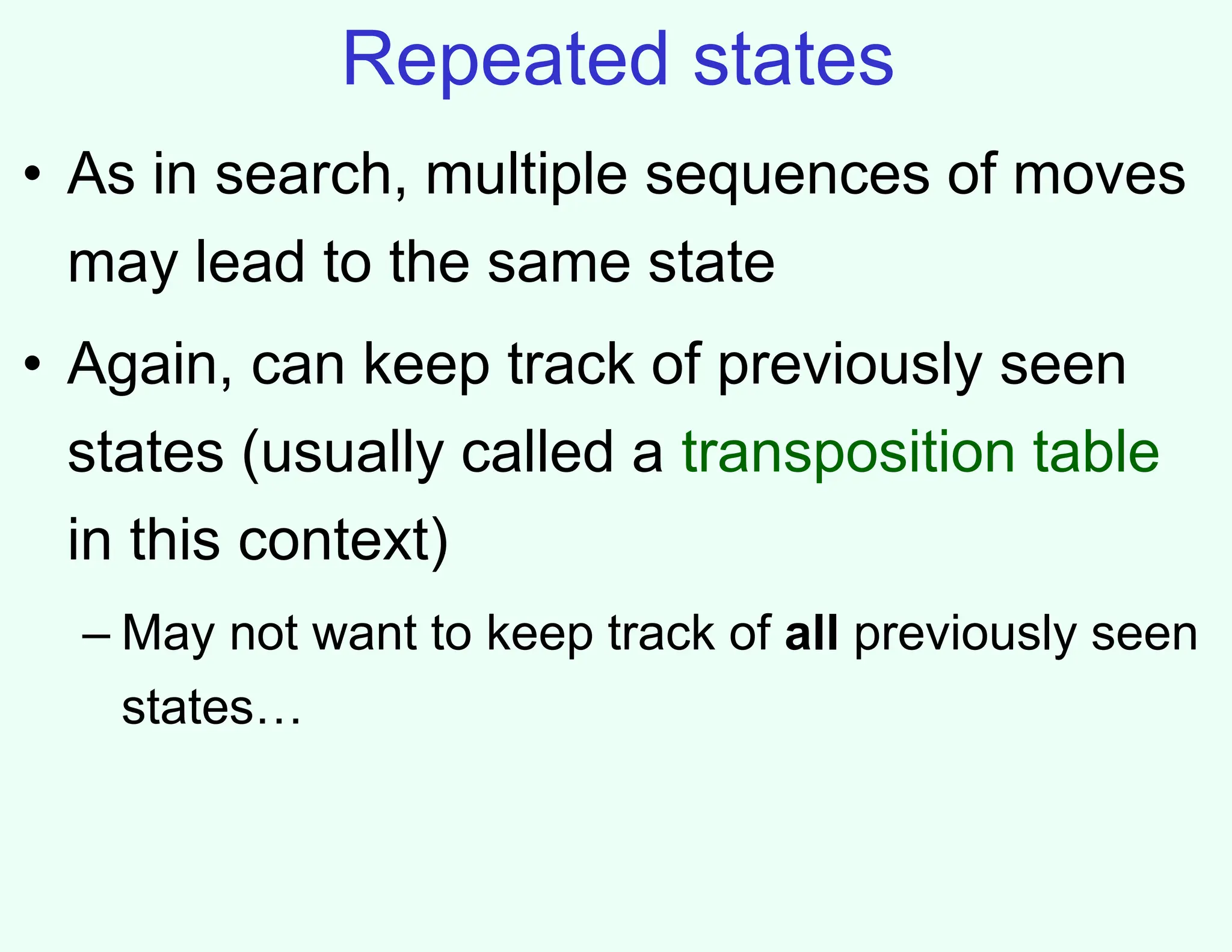 Repeated states
• As in search, multiple sequences of moves
may lead to the same state
• Again, can keep track of previously seen
states (usually called a transposition table
in this context)
– May not want to keep track of all previously seen
states…
 
