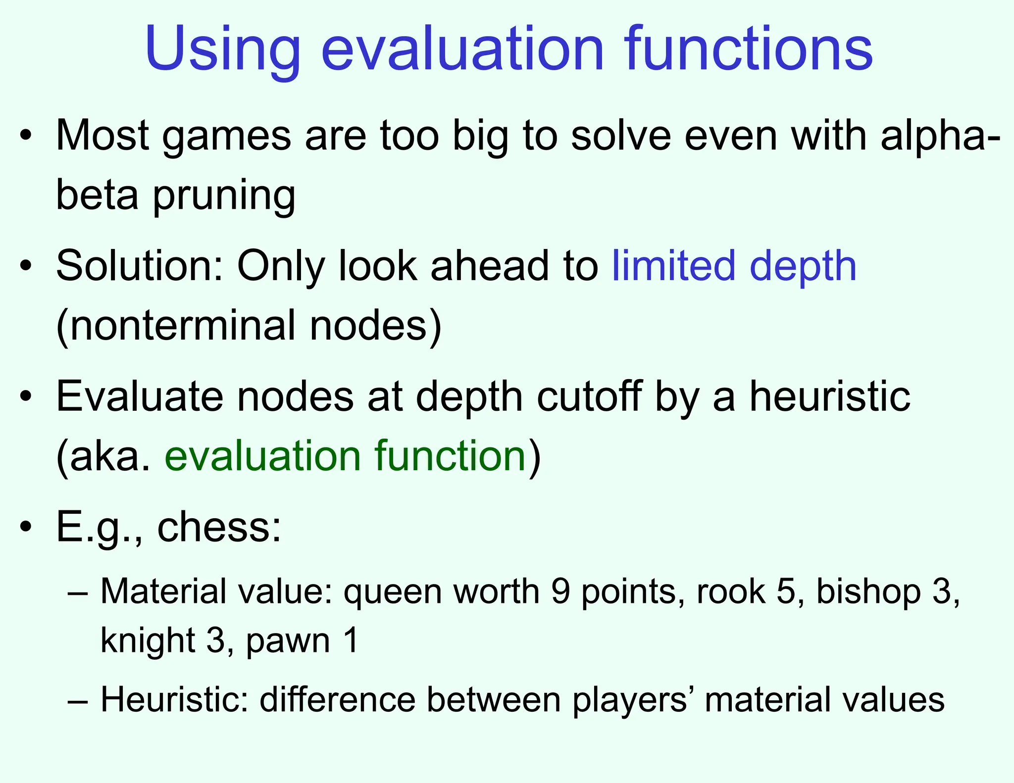 Using evaluation functions
• Most games are too big to solve even with alpha-
beta pruning
• Solution: Only look ahead to limited depth
(nonterminal nodes)
• Evaluate nodes at depth cutoff by a heuristic
(aka. evaluation function)
• E.g., chess:
– Material value: queen worth 9 points, rook 5, bishop 3,
knight 3, pawn 1
– Heuristic: difference between players’ material values
 