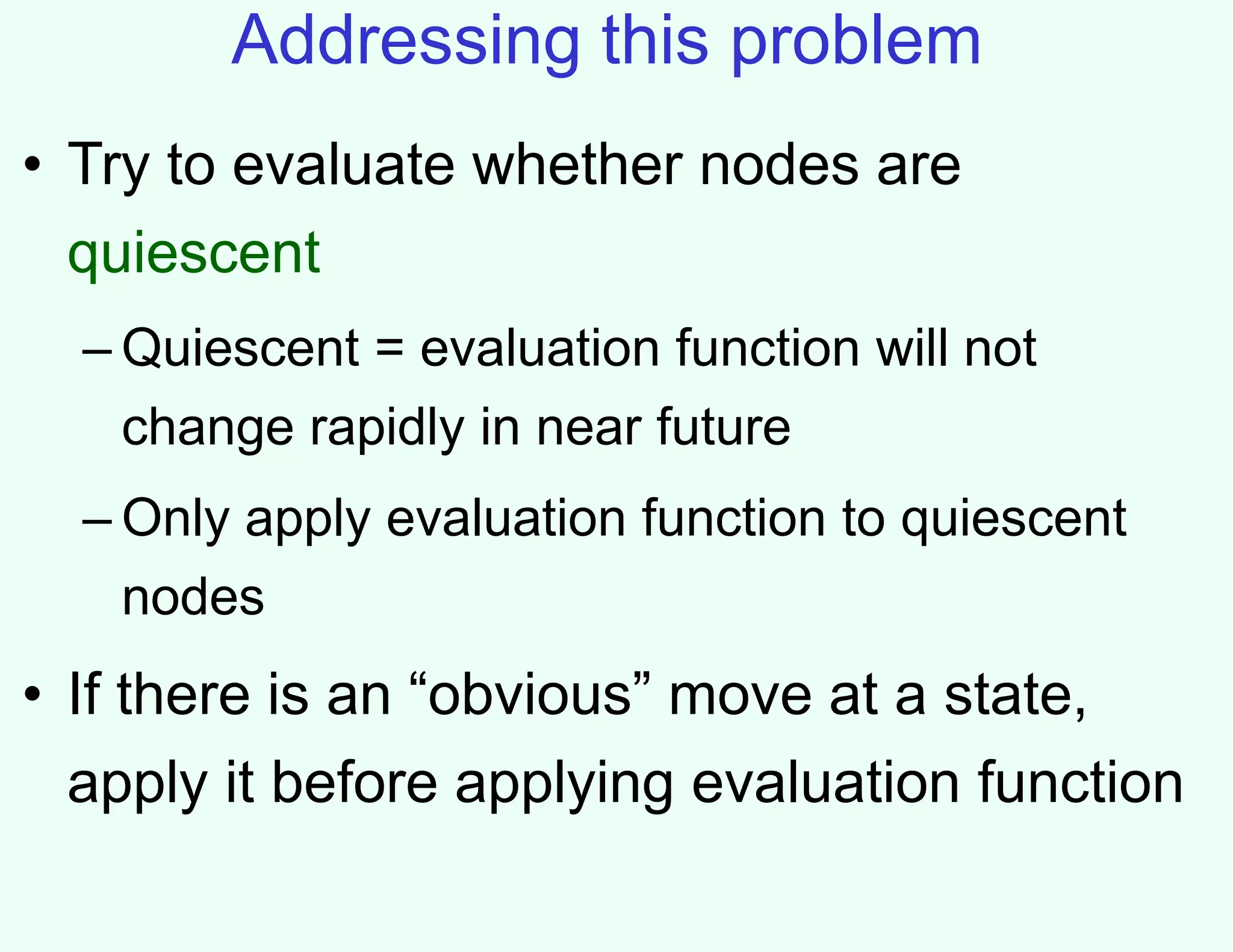 Addressing this problem
• Try to evaluate whether nodes are
quiescent
– Quiescent = evaluation function will not
change rapidly in near future
– Only apply evaluation function to quiescent
nodes
• If there is an “obvious” move at a state,
apply it before applying evaluation function
 