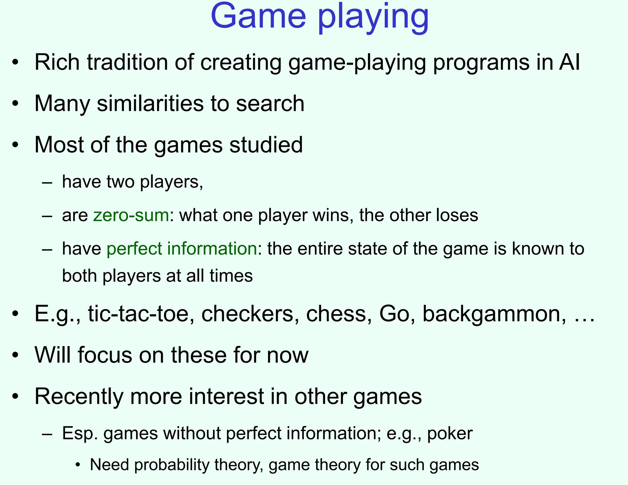 Game playing
• Rich tradition of creating game-playing programs in AI
• Many similarities to search
• Most of the games studied
– have two players,
– are zero-sum: what one player wins, the other loses
– have perfect information: the entire state of the game is known to
both players at all times
• E.g., tic-tac-toe, checkers, chess, Go, backgammon, …
• Will focus on these for now
• Recently more interest in other games
– Esp. games without perfect information; e.g., poker
• Need probability theory, game theory for such games
 