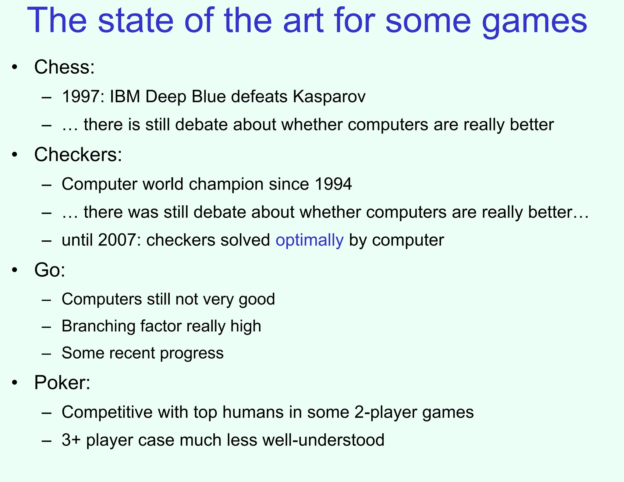 The state of the art for some games
• Chess:
– 1997: IBM Deep Blue defeats Kasparov
– … there is still debate about whether computers are really better
• Checkers:
– Computer world champion since 1994
– … there was still debate about whether computers are really better…
– until 2007: checkers solved optimally by computer
• Go:
– Computers still not very good
– Branching factor really high
– Some recent progress
• Poker:
– Competitive with top humans in some 2-player games
– 3+ player case much less well-understood
 