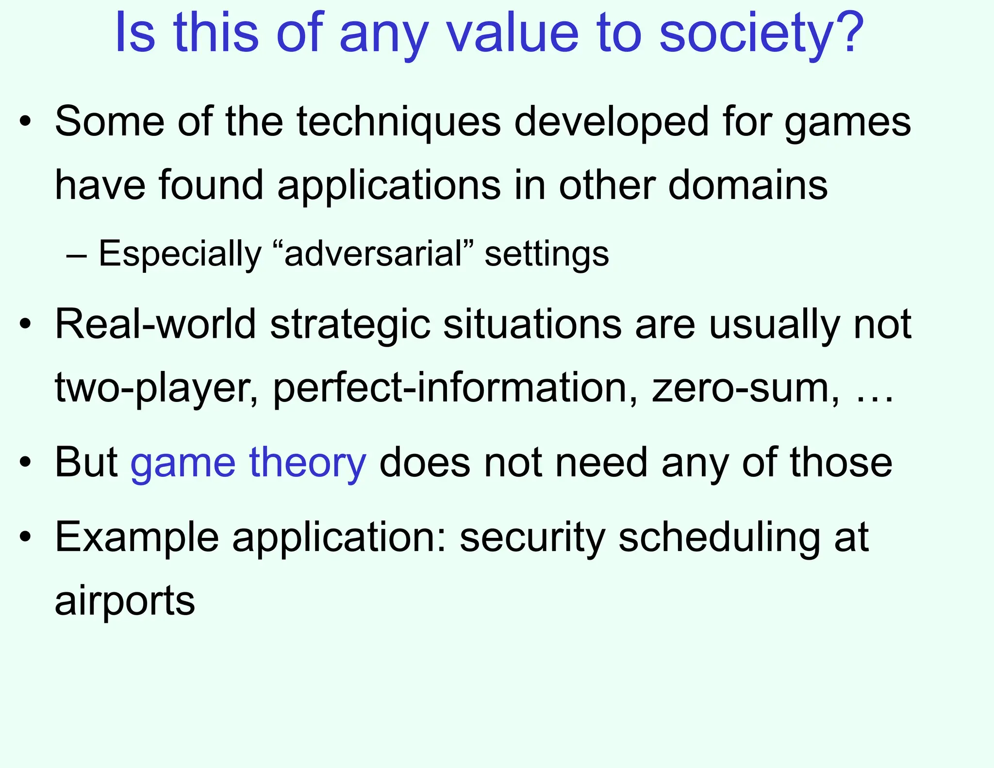 Is this of any value to society?
• Some of the techniques developed for games
have found applications in other domains
– Especially “adversarial” settings
• Real-world strategic situations are usually not
two-player, perfect-information, zero-sum, …
• But game theory does not need any of those
• Example application: security scheduling at
airports
 