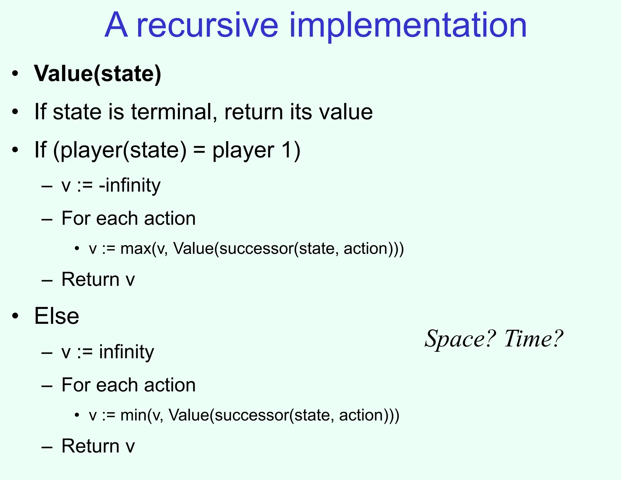 A recursive implementation
• Value(state)
• If state is terminal, return its value
• If (player(state) = player 1)
– v := -infinity
– For each action
• v := max(v, Value(successor(state, action)))
– Return v
• Else
– v := infinity
– For each action
• v := min(v, Value(successor(state, action)))
– Return v
Space? Time?
 