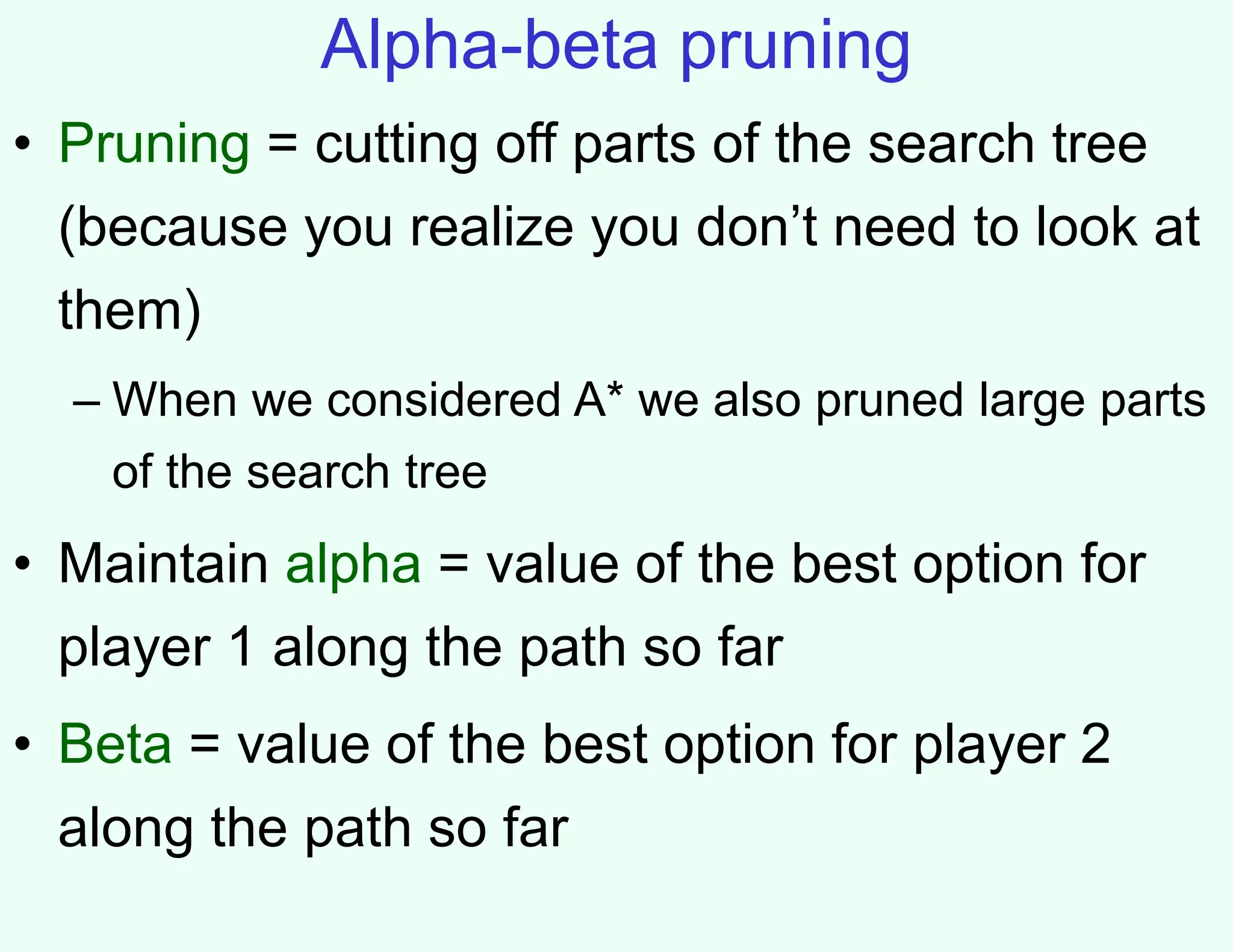 Alpha-beta pruning
• Pruning = cutting off parts of the search tree
(because you realize you don’t need to look at
them)
– When we considered A* we also pruned large parts
of the search tree
• Maintain alpha = value of the best option for
player 1 along the path so far
• Beta = value of the best option for player 2
along the path so far
 