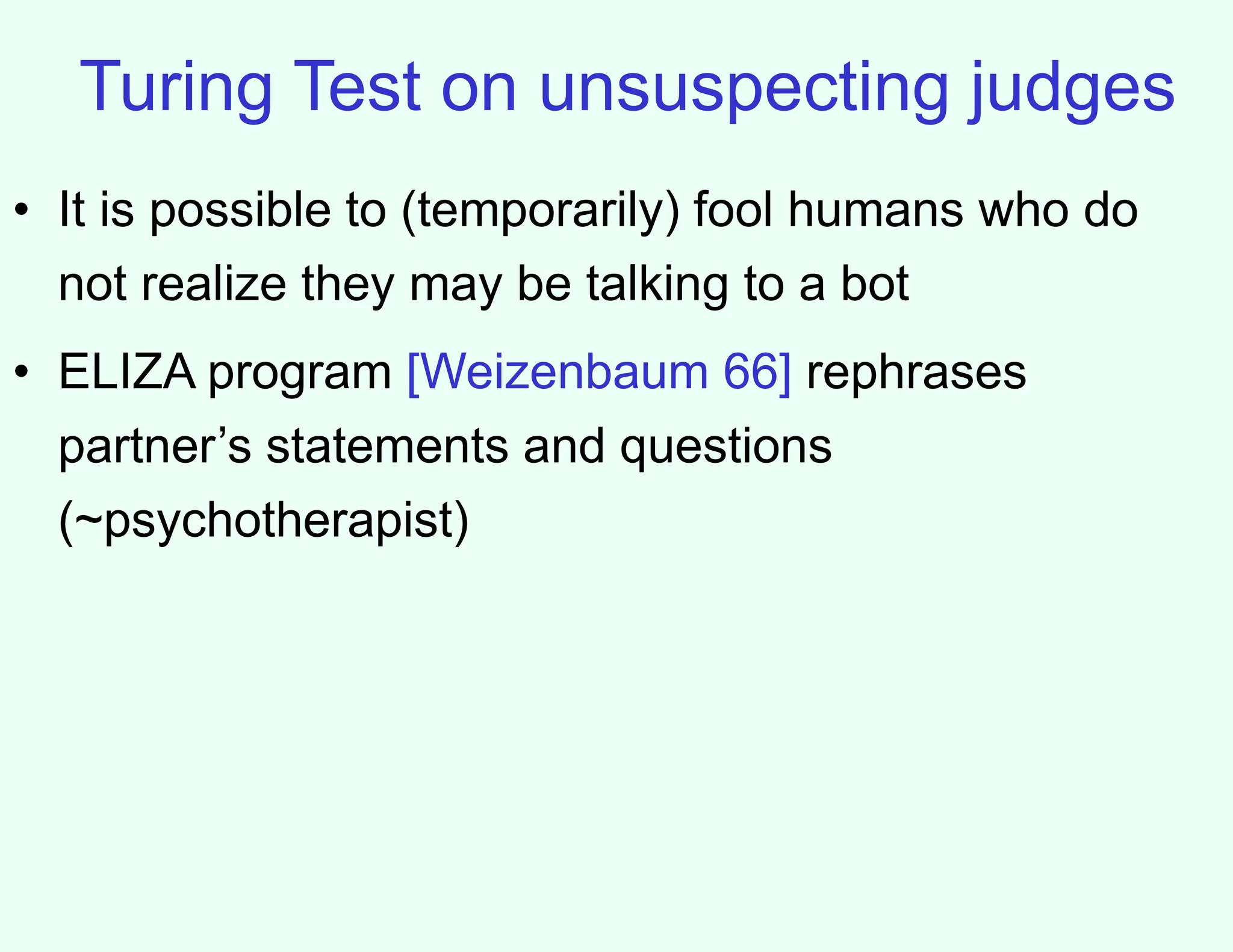 Turing Test on unsuspecting judges
• It is possible to (temporarily) fool humans who do
not realize they may be talking to a bot
• ELIZA program [Weizenbaum 66] rephrases
partner’s statements and questions
(~psychotherapist)
 