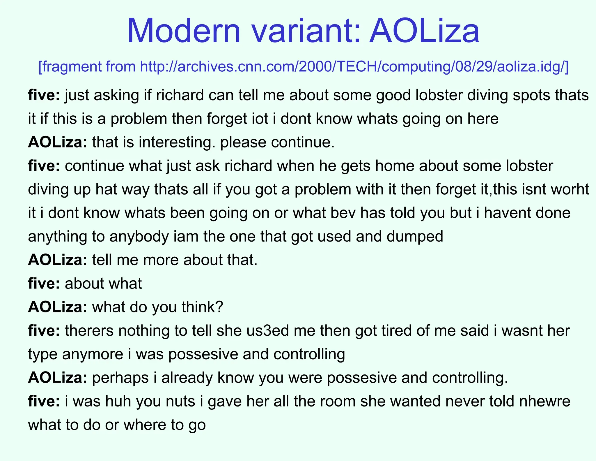 Modern variant: AOLiza
[fragment from http://archives.cnn.com/2000/TECH/computing/08/29/aoliza.idg/]
five: just asking if richard can tell me about some good lobster diving spots thats
it if this is a problem then forget iot i dont know whats going on here
AOLiza: that is interesting. please continue.
five: continue what just ask richard when he gets home about some lobster
diving up hat way thats all if you got a problem with it then forget it,this isnt worht
it i dont know whats been going on or what bev has told you but i havent done
anything to anybody iam the one that got used and dumped
AOLiza: tell me more about that.
five: about what
AOLiza: what do you think?
five: therers nothing to tell she us3ed me then got tired of me said i wasnt her
type anymore i was possesive and controlling
AOLiza: perhaps i already know you were possesive and controlling.
five: i was huh you nuts i gave her all the room she wanted never told nhewre
what to do or where to go
 