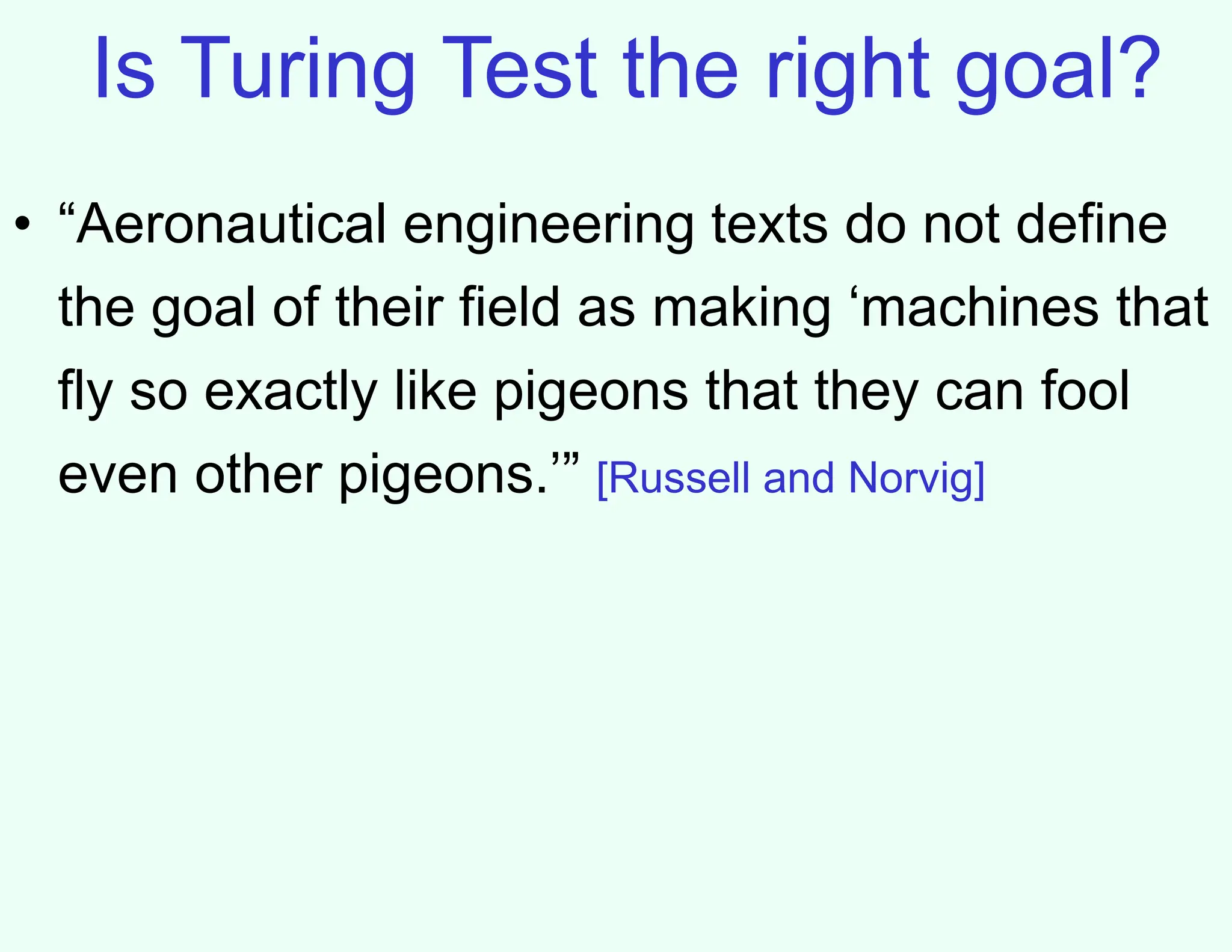 Is Turing Test the right goal?
• “Aeronautical engineering texts do not define
the goal of their field as making ‘machines that
fly so exactly like pigeons that they can fool
even other pigeons.’” [Russell and Norvig]
 