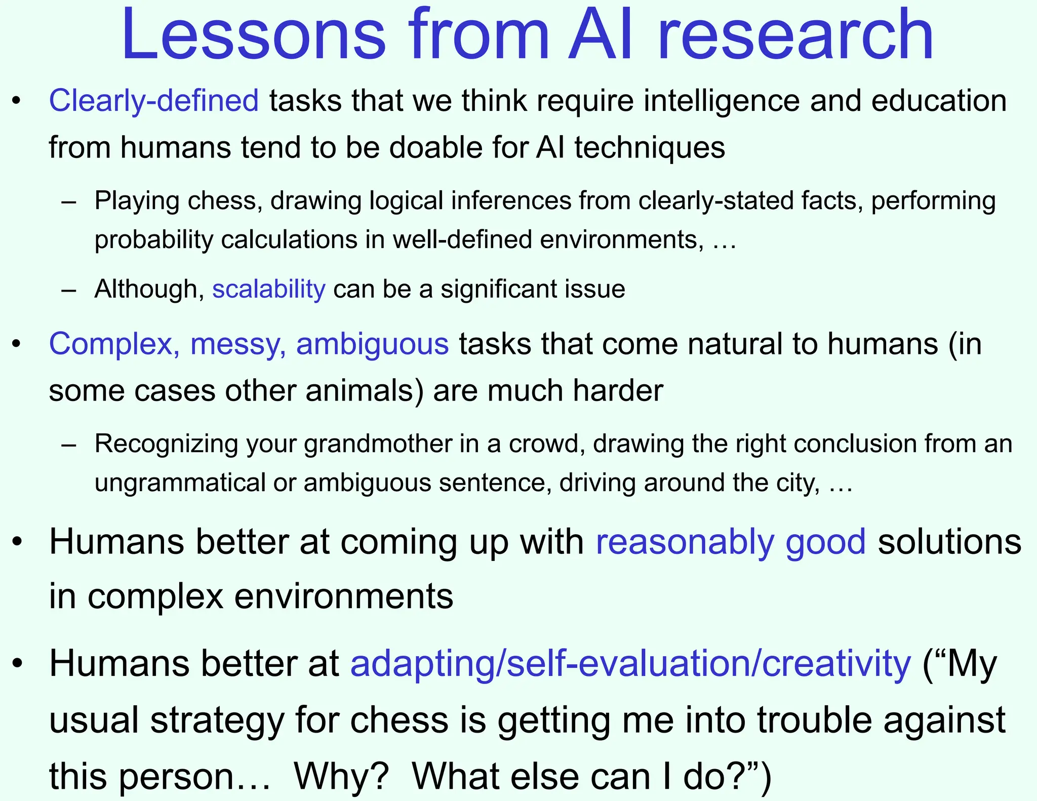 Lessons from AI research
• Clearly-defined tasks that we think require intelligence and education
from humans tend to be doable for AI techniques
– Playing chess, drawing logical inferences from clearly-stated facts, performing
probability calculations in well-defined environments, …
– Although, scalability can be a significant issue
• Complex, messy, ambiguous tasks that come natural to humans (in
some cases other animals) are much harder
– Recognizing your grandmother in a crowd, drawing the right conclusion from an
ungrammatical or ambiguous sentence, driving around the city, …
• Humans better at coming up with reasonably good solutions
in complex environments
• Humans better at adapting/self-evaluation/creativity (“My
usual strategy for chess is getting me into trouble against
this person… Why? What else can I do?”)
 