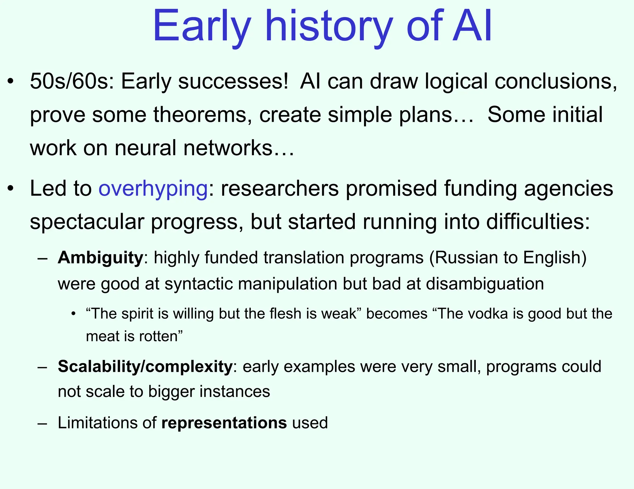 Early history of AI
• 50s/60s: Early successes! AI can draw logical conclusions,
prove some theorems, create simple plans… Some initial
work on neural networks…
• Led to overhyping: researchers promised funding agencies
spectacular progress, but started running into difficulties:
– Ambiguity: highly funded translation programs (Russian to English)
were good at syntactic manipulation but bad at disambiguation
• “The spirit is willing but the flesh is weak” becomes “The vodka is good but the
meat is rotten”
– Scalability/complexity: early examples were very small, programs could
not scale to bigger instances
– Limitations of representations used
 