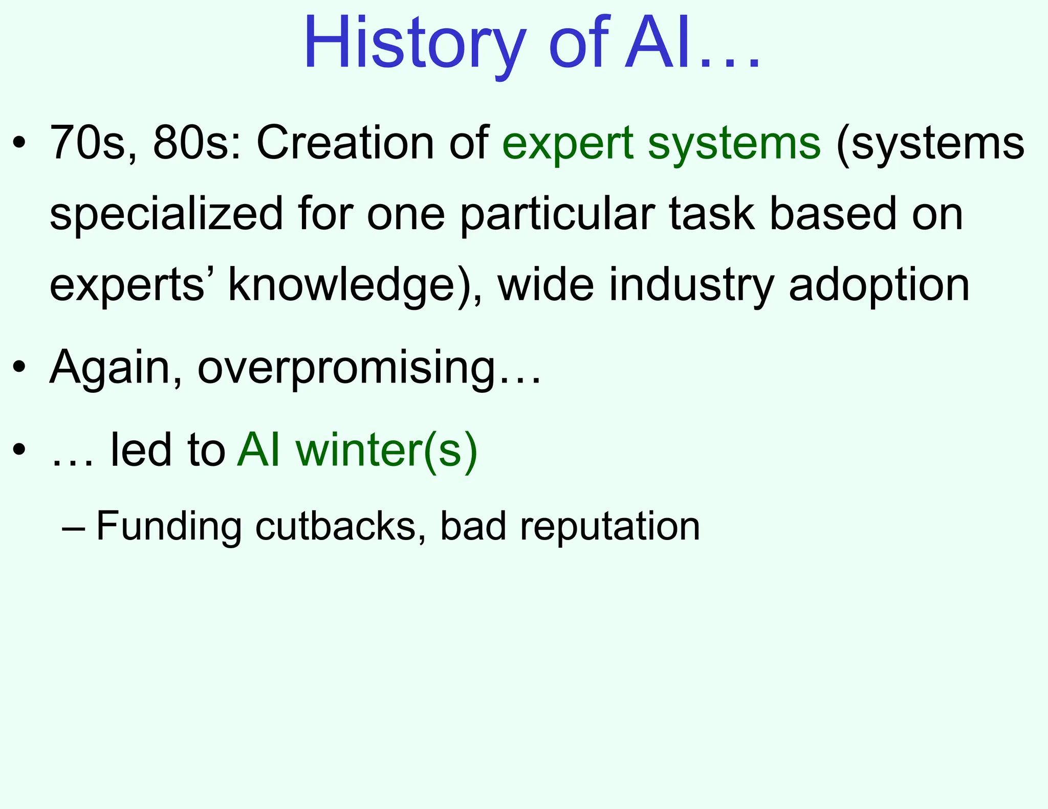History of AI…
• 70s, 80s: Creation of expert systems (systems
specialized for one particular task based on
experts’ knowledge), wide industry adoption
• Again, overpromising…
• … led to AI winter(s)
– Funding cutbacks, bad reputation
 