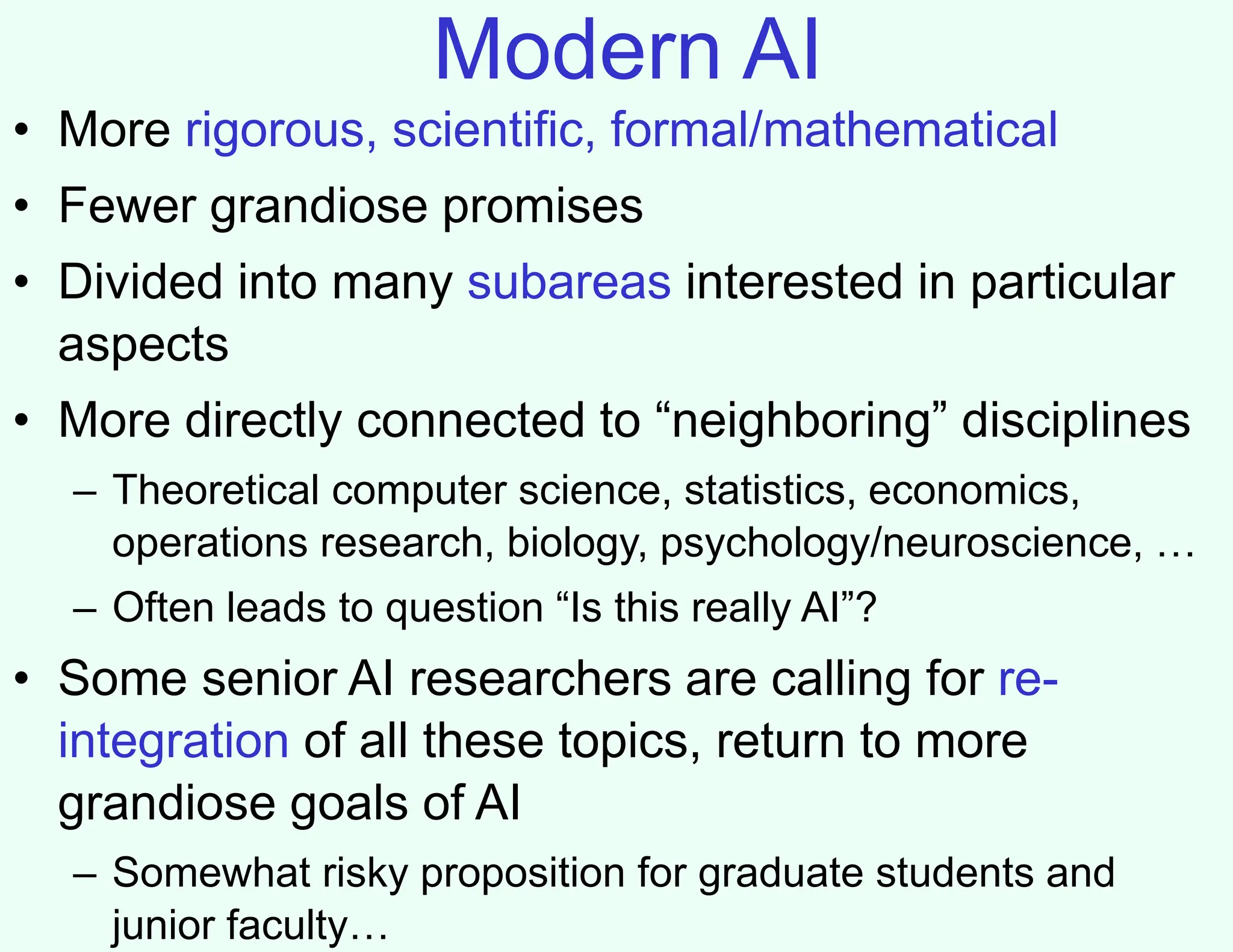 Modern AI
• More rigorous, scientific, formal/mathematical
• Fewer grandiose promises
• Divided into many subareas interested in particular
aspects
• More directly connected to “neighboring” disciplines
– Theoretical computer science, statistics, economics,
operations research, biology, psychology/neuroscience, …
– Often leads to question “Is this really AI”?
• Some senior AI researchers are calling for re-
integration of all these topics, return to more
grandiose goals of AI
– Somewhat risky proposition for graduate students and
junior faculty…
 