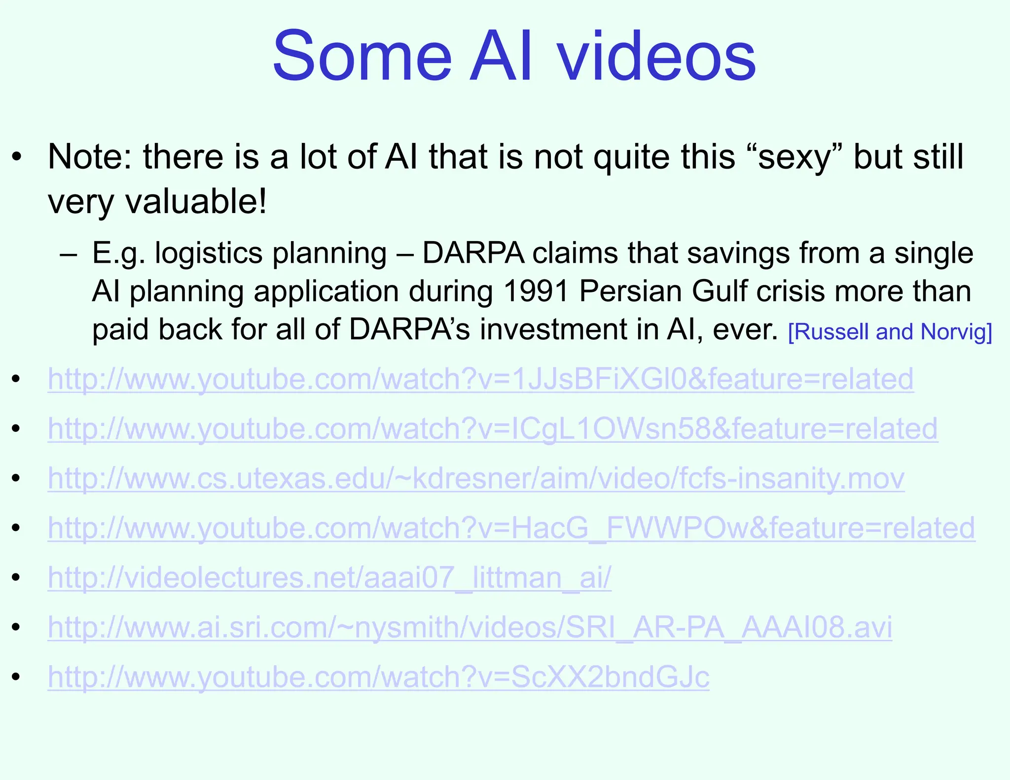 Some AI videos
• Note: there is a lot of AI that is not quite this “sexy” but still
very valuable!
– E.g. logistics planning – DARPA claims that savings from a single
AI planning application during 1991 Persian Gulf crisis more than
paid back for all of DARPA’s investment in AI, ever. [Russell and Norvig]
• http://www.youtube.com/watch?v=1JJsBFiXGl0&feature=related
• http://www.youtube.com/watch?v=ICgL1OWsn58&feature=related
• http://www.cs.utexas.edu/~kdresner/aim/video/fcfs-insanity.mov
• http://www.youtube.com/watch?v=HacG_FWWPOw&feature=related
• http://videolectures.net/aaai07_littman_ai/
• http://www.ai.sri.com/~nysmith/videos/SRI_AR-PA_AAAI08.avi
• http://www.youtube.com/watch?v=ScXX2bndGJc
 