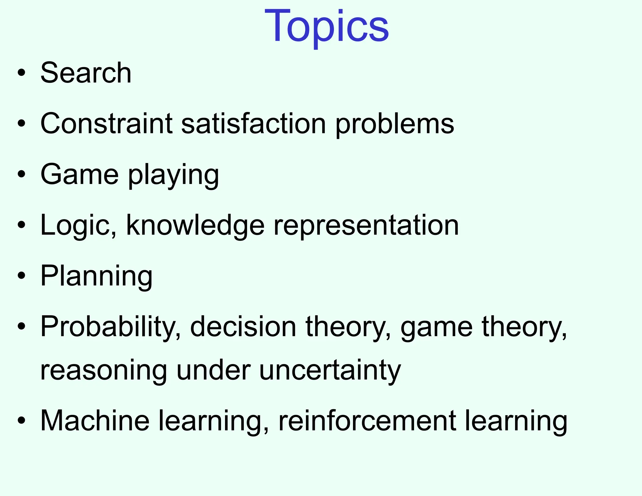 Topics
• Search
• Constraint satisfaction problems
• Game playing
• Logic, knowledge representation
• Planning
• Probability, decision theory, game theory,
reasoning under uncertainty
• Machine learning, reinforcement learning
 