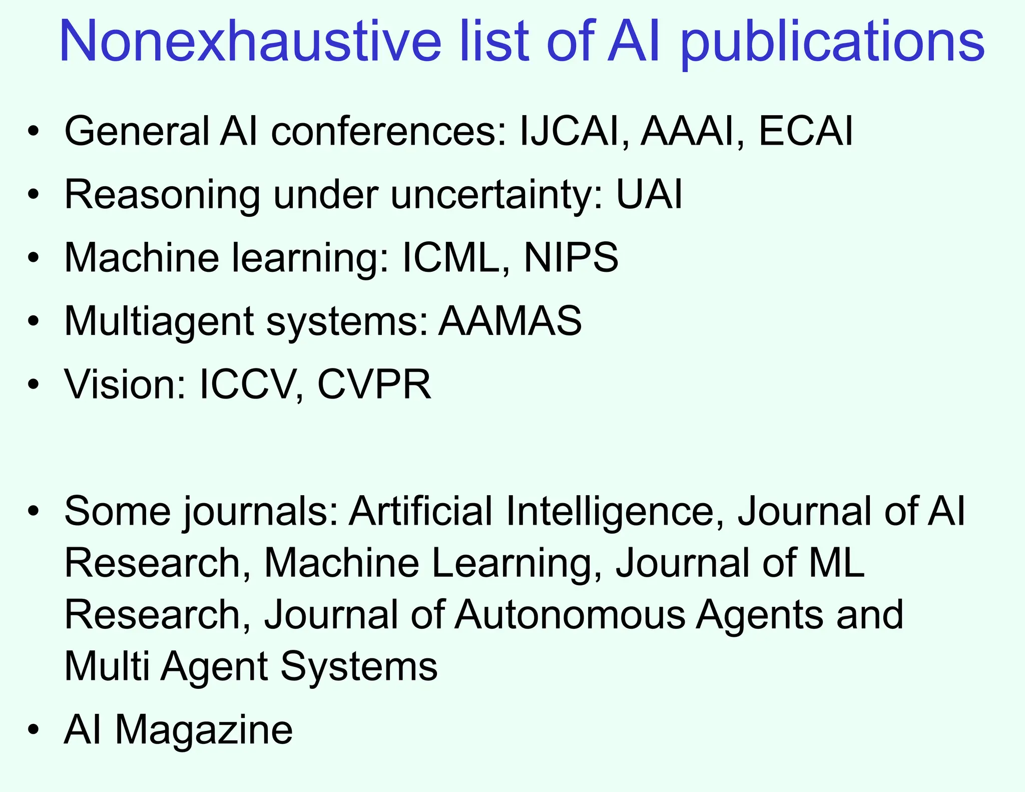 Nonexhaustive list of AI publications
• General AI conferences: IJCAI, AAAI, ECAI
• Reasoning under uncertainty: UAI
• Machine learning: ICML, NIPS
• Multiagent systems: AAMAS
• Vision: ICCV, CVPR
• Some journals: Artificial Intelligence, Journal of AI
Research, Machine Learning, Journal of ML
Research, Journal of Autonomous Agents and
Multi Agent Systems
• AI Magazine
 