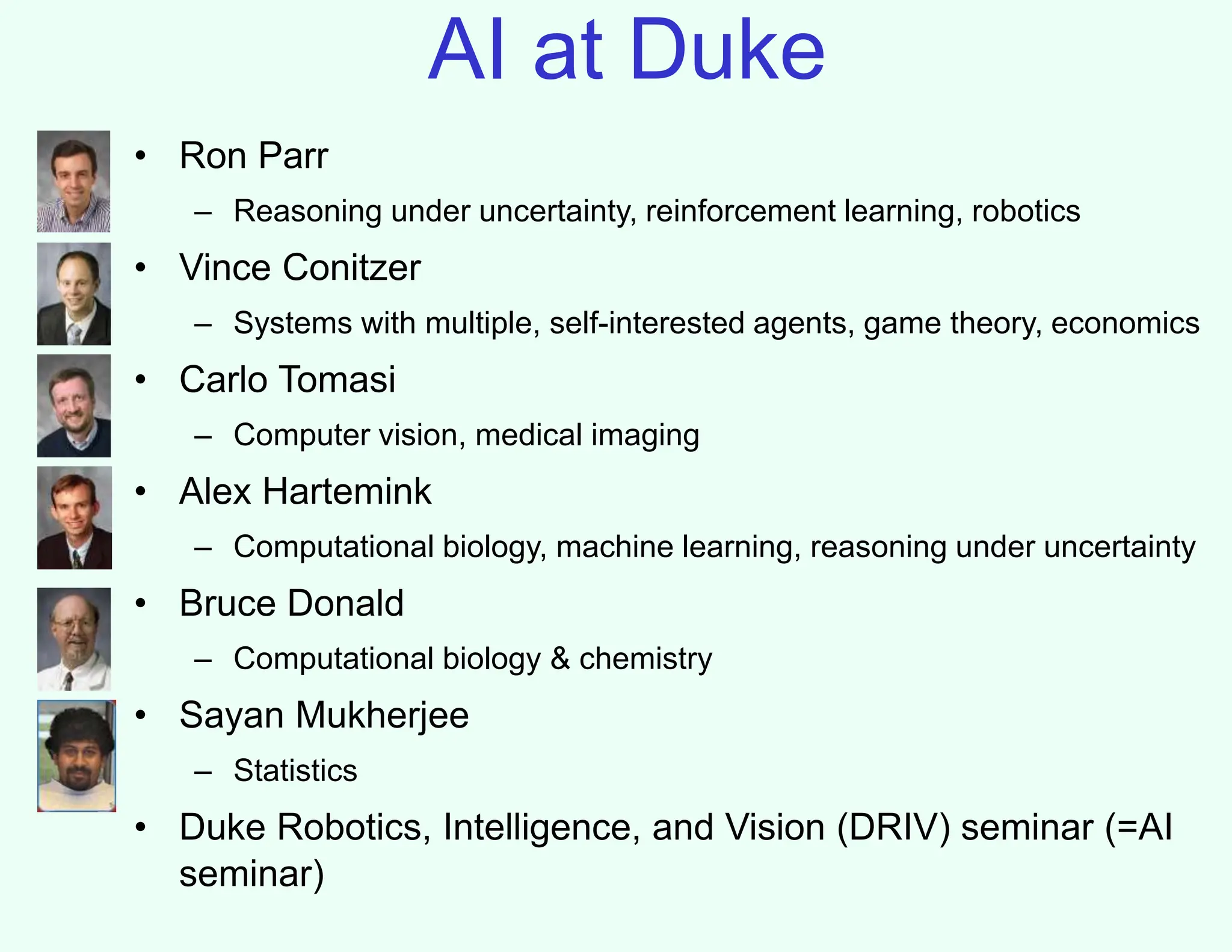 AI at Duke
• Ron Parr
– Reasoning under uncertainty, reinforcement learning, robotics
• Vince Conitzer
– Systems with multiple, self-interested agents, game theory, economics
• Carlo Tomasi
– Computer vision, medical imaging
• Alex Hartemink
– Computational biology, machine learning, reasoning under uncertainty
• Bruce Donald
– Computational biology & chemistry
• Sayan Mukherjee
– Statistics
• Duke Robotics, Intelligence, and Vision (DRIV) seminar (=AI
seminar)
 