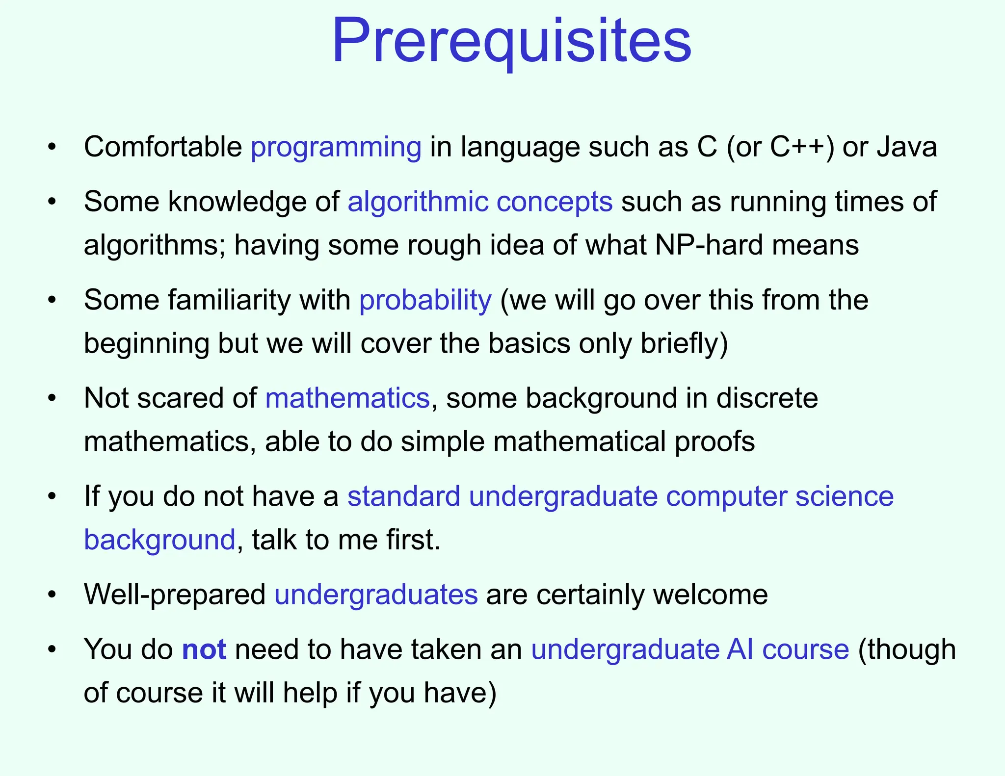 Prerequisites
• Comfortable programming in language such as C (or C++) or Java
• Some knowledge of algorithmic concepts such as running times of
algorithms; having some rough idea of what NP-hard means
• Some familiarity with probability (we will go over this from the
beginning but we will cover the basics only briefly)
• Not scared of mathematics, some background in discrete
mathematics, able to do simple mathematical proofs
• If you do not have a standard undergraduate computer science
background, talk to me first.
• Well-prepared undergraduates are certainly welcome
• You do not need to have taken an undergraduate AI course (though
of course it will help if you have)
 