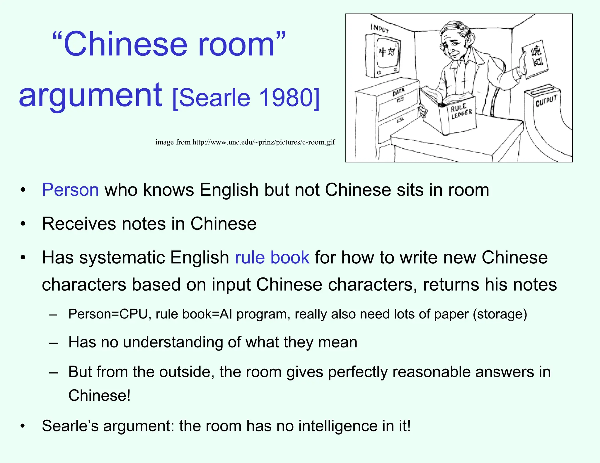 “Chinese room”
argument [Searle 1980]
• Person who knows English but not Chinese sits in room
• Receives notes in Chinese
• Has systematic English rule book for how to write new Chinese
characters based on input Chinese characters, returns his notes
– Person=CPU, rule book=AI program, really also need lots of paper (storage)
– Has no understanding of what they mean
– But from the outside, the room gives perfectly reasonable answers in
Chinese!
• Searle’s argument: the room has no intelligence in it!
image from http://www.unc.edu/~prinz/pictures/c-room.gif
 
