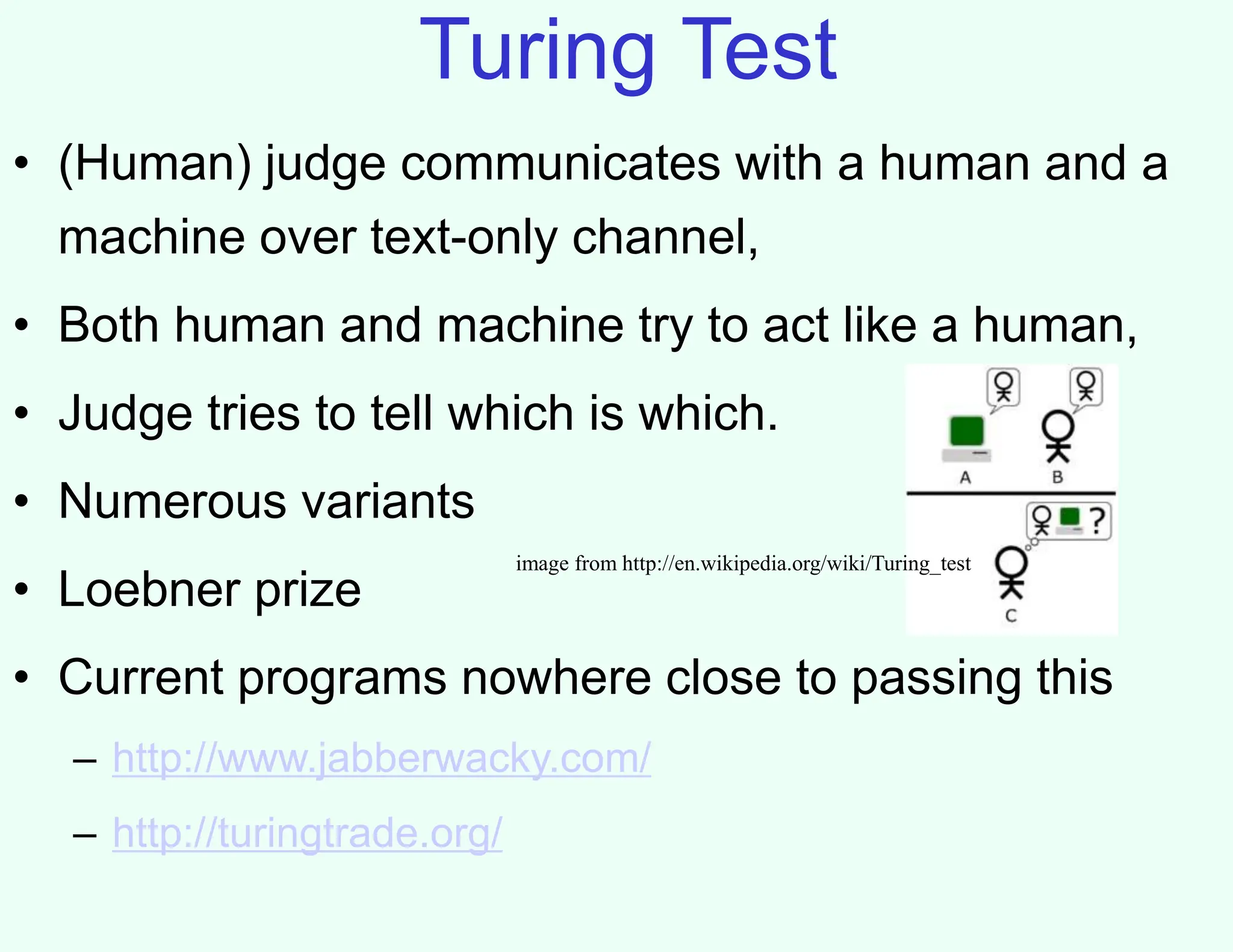 Turing Test
• (Human) judge communicates with a human and a
machine over text-only channel,
• Both human and machine try to act like a human,
• Judge tries to tell which is which.
• Numerous variants
• Loebner prize
• Current programs nowhere close to passing this
– http://www.jabberwacky.com/
– http://turingtrade.org/
image from http://en.wikipedia.org/wiki/Turing_test
 