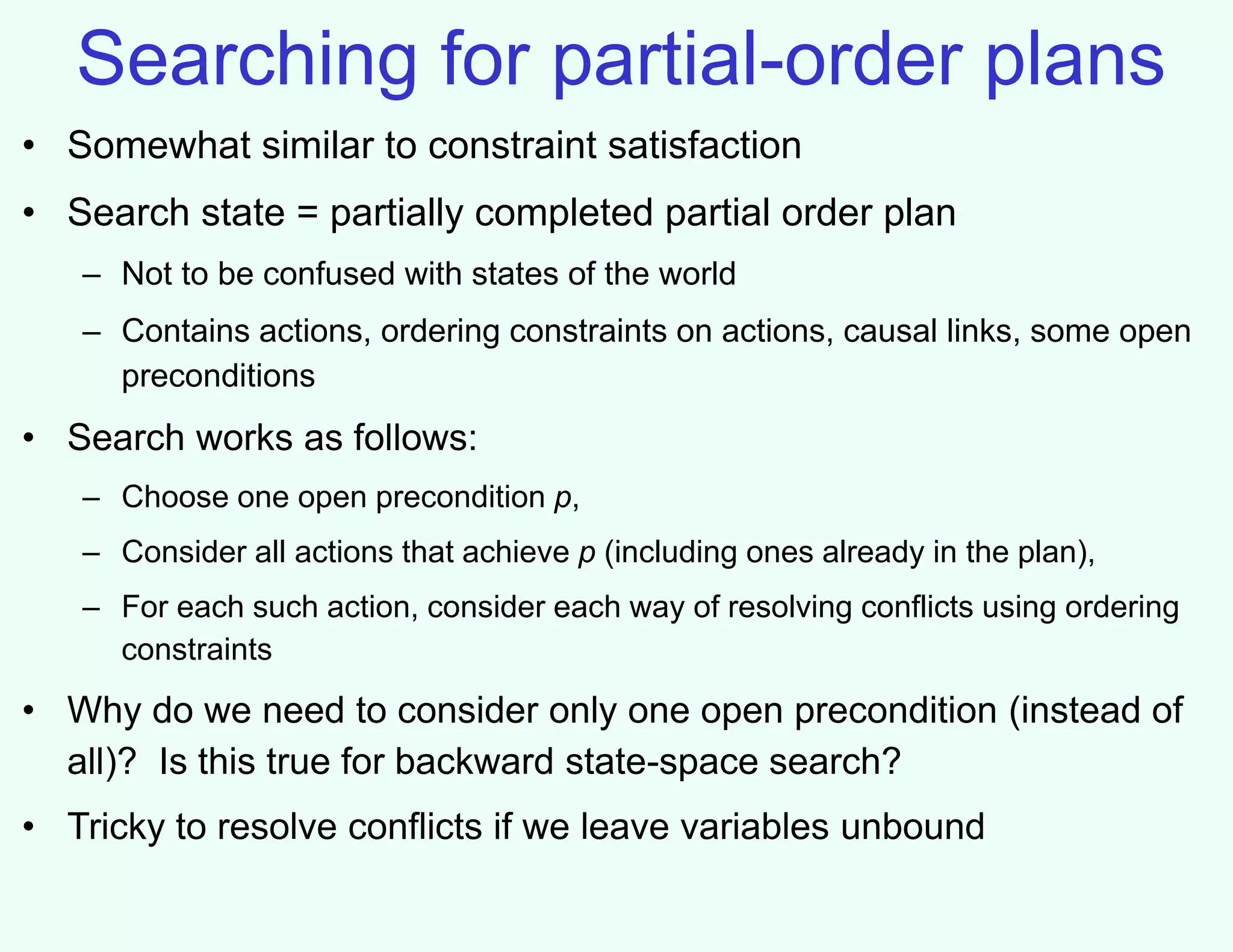 Searching for partial-order plans
• Somewhat similar to constraint satisfaction
• Search state = partially completed partial order plan
– Not to be confused with states of the world
– Contains actions, ordering constraints on actions, causal links, some open
preconditions
• Search works as follows:
– Choose one open precondition p,
– Consider all actions that achieve p (including ones already in the plan),
– For each such action, consider each way of resolving conflicts using ordering
constraints
• Why do we need to consider only one open precondition (instead of
all)? Is this true for backward state-space search?
• Tricky to resolve conflicts if we leave variables unbound
 