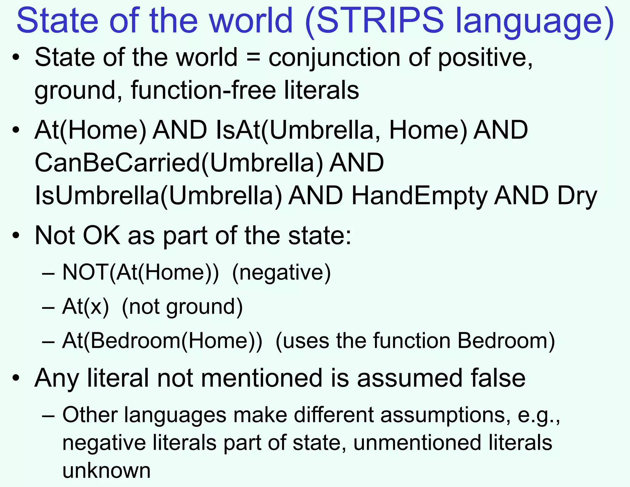 State of the world (STRIPS language)
• State of the world = conjunction of positive,
ground, function-free literals
• At(Home) AND IsAt(Umbrella, Home) AND
CanBeCarried(Umbrella) AND
IsUmbrella(Umbrella) AND HandEmpty AND Dry
• Not OK as part of the state:
– NOT(At(Home)) (negative)
– At(x) (not ground)
– At(Bedroom(Home)) (uses the function Bedroom)
• Any literal not mentioned is assumed false
– Other languages make different assumptions, e.g.,
negative literals part of state, unmentioned literals
unknown
 