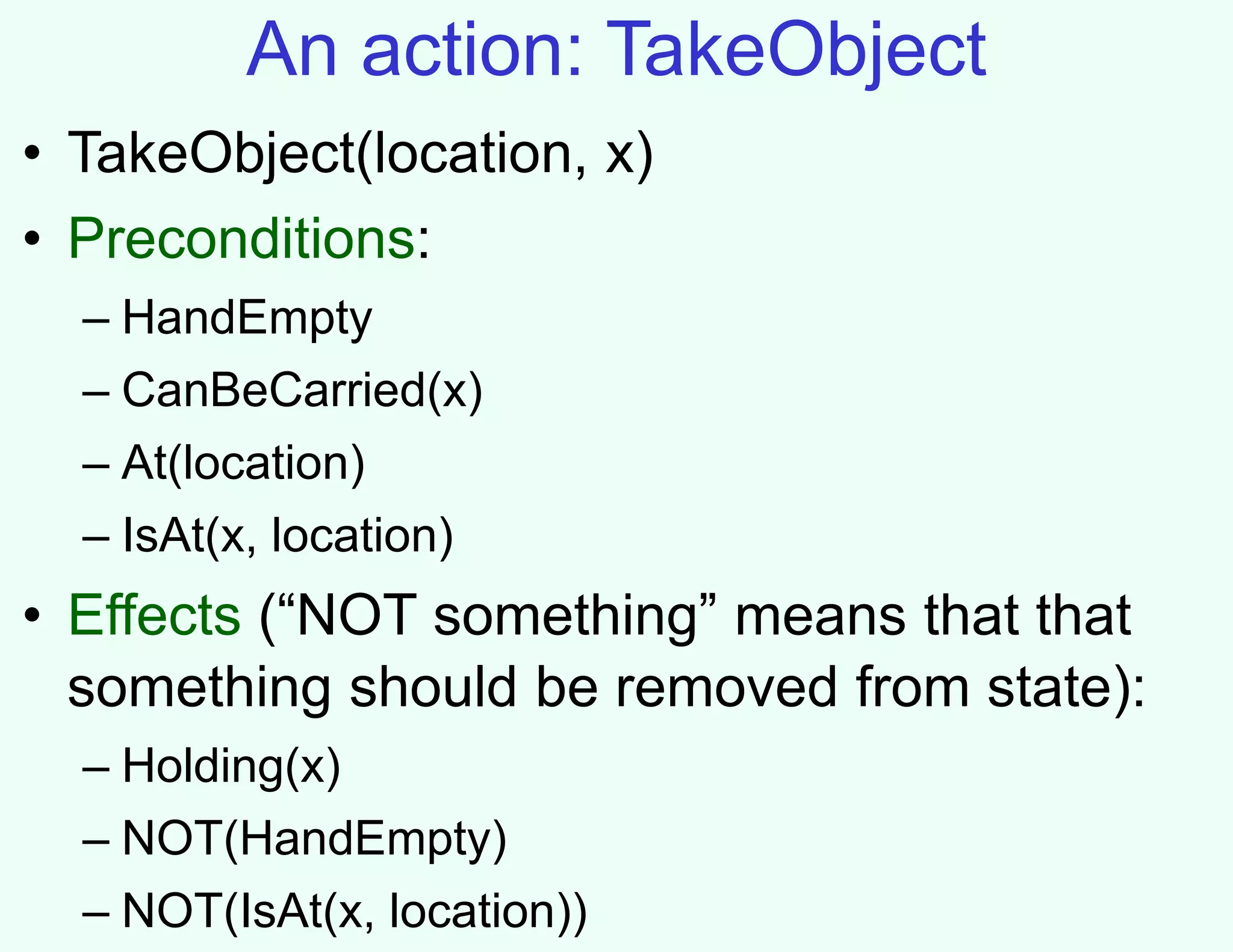 An action: TakeObject
• TakeObject(location, x)
• Preconditions:
– HandEmpty
– CanBeCarried(x)
– At(location)
– IsAt(x, location)
• Effects (“NOT something” means that that
something should be removed from state):
– Holding(x)
– NOT(HandEmpty)
– NOT(IsAt(x, location))
 